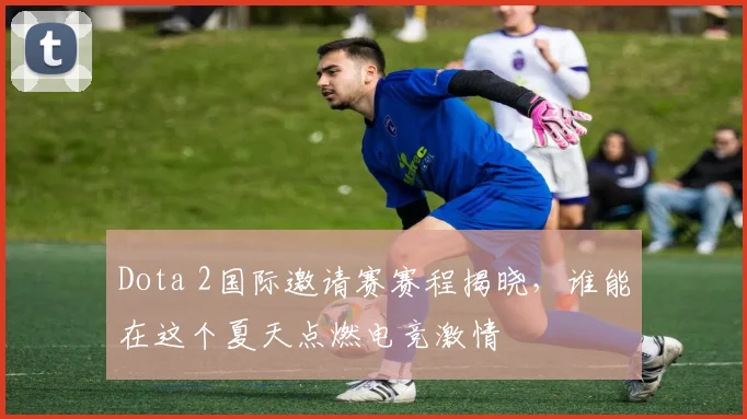 Dota 2国际邀请赛赛程揭晓，谁能在这个夏天点燃电竞激情