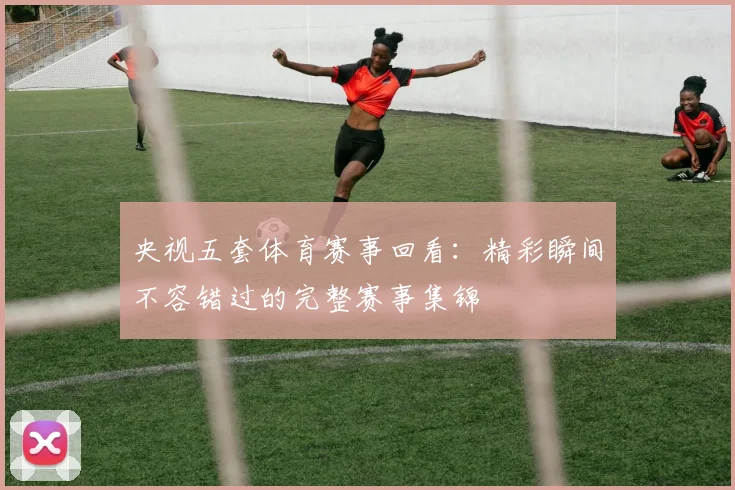 央视五套体育赛事回看:精彩瞬间不容错过的完整赛事集锦